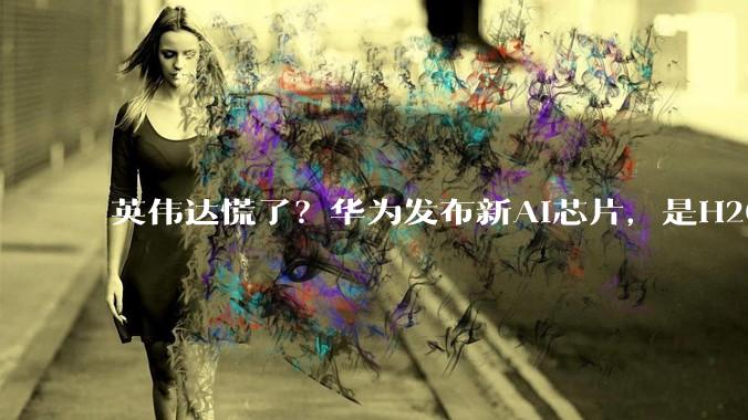 英伟达慌了？华为发布新AI芯片，是H20的3倍性能_Atlas_中国_市场