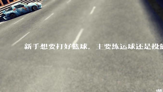 新手想要打好篮球，主要练运球还是投篮？